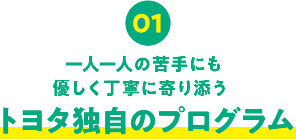 01 一人一人の苦手にも 優しく丁寧に寄り添うトヨタ独自のプログラム