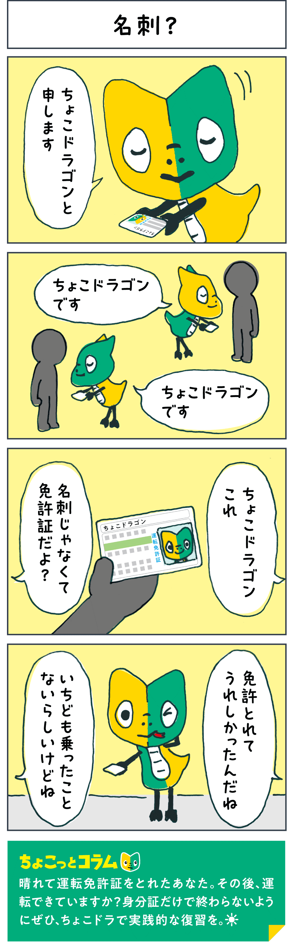 名刺？ 「ちょこドラゴンと申します」 「ちょこドラゴンです」 「ちょこドラゴンです」 「ちょこドラゴンこれ 名刺じゃなくて免許証だよ？」 「免許とれてうれしかったんだね」 「いちども乗ったことないらしいけどね」 ちょこっとコラム 晴れて運転免許証をとれたあなた。その後、運転できていますか？身分証だけで終わらないようにぜひ、ちょこドラで実践的な復習を。