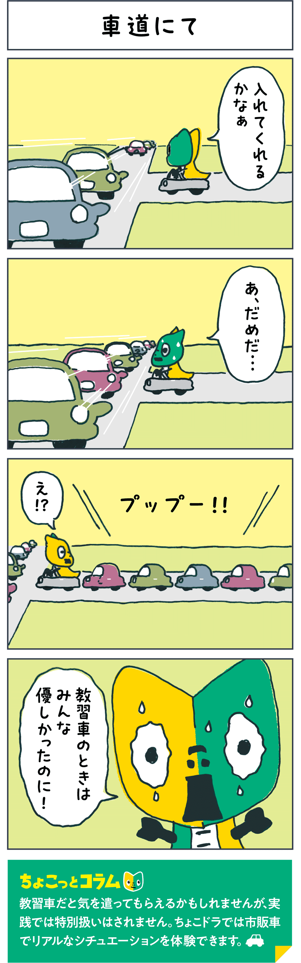 車道にて 「入れてくれるかなぁ」 「あ、だめだ...」 プップー！！ 「え！？」 「教習車のときはみんな優しかったのに！」 ちょこっとコラム 教習車だと気を遣ってもらえるかもしれませんが、実践では特別扱いはされません。ちょこドラでは市販車でリアルなシチュエーションを体験できます。