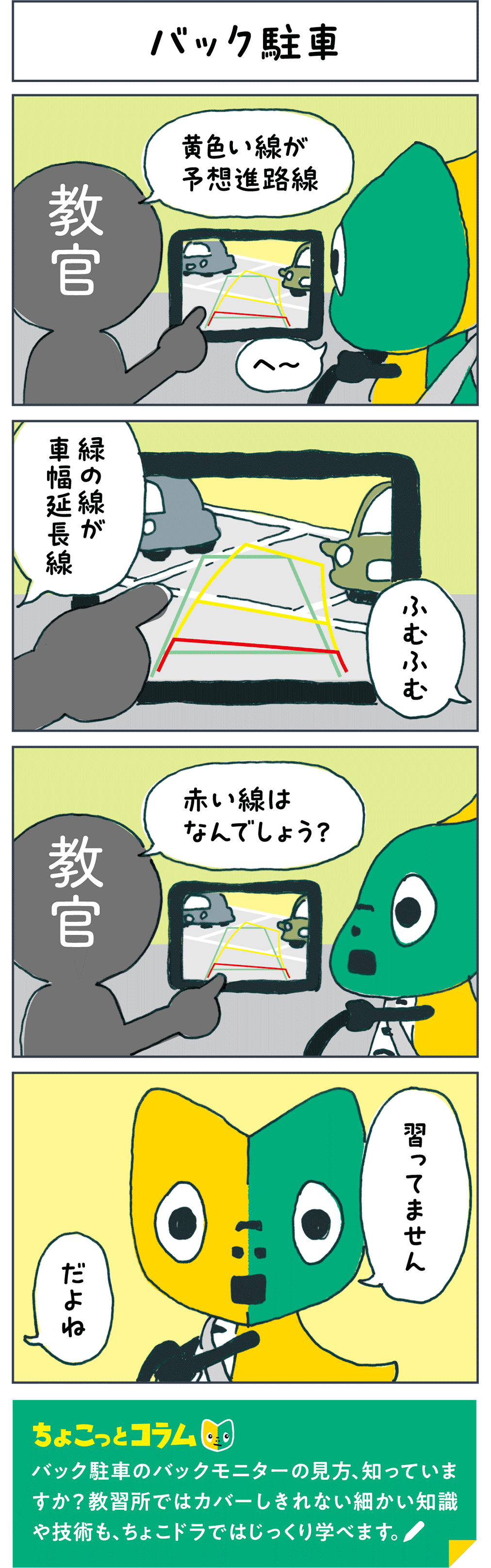 バック駐車 教官「黄色い線が予想進路線」 「へ～」 教官「緑の線が車幅延長線」 「ふむふむ」 教官「赤い線はなんでしょう？」 「習ってません」 教官「だよね」 ちょこっとコラム バック駐車のバックモニターの見方、知っていますか？教習所ではカバーしきれない細かい知識や技術も、ちょこドラではじっくり学べます。