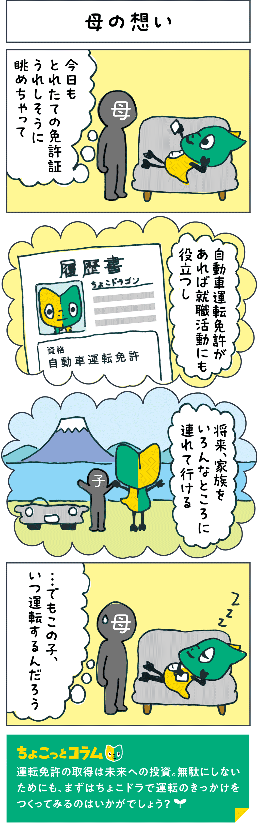 母の想い 母「今日もとれたての免許証うれしそうに眺めちゃって」 「自動車運転免許があれば就職活動にも役立つし」 「将来、家族をいろんなところに連れて行ける」 母「...でもこの子、いつ運転するんだろう」 ちょこっとコラム 運転免許の取得は未来への投資。無駄にしないためにも、まずはちょこドラで運転のきっかけをつくってみるのはいかがでしょう？