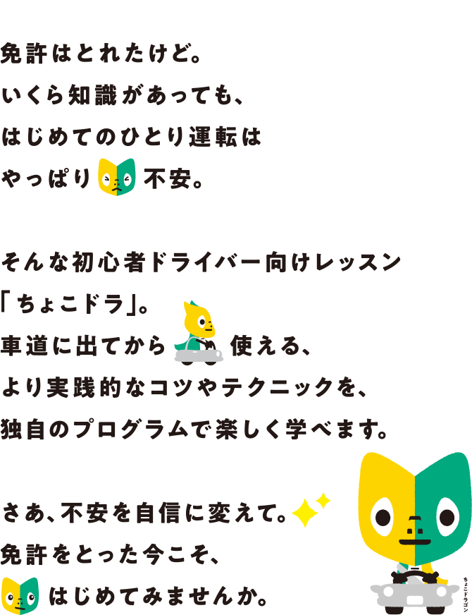 免許はとれたけど。いくら知識があっても、はじめてのひとり運転はやっぱり不安。そんな初心者ドライバー向けレッスン「ちょこドラ」。車道に出てから使える、より実践的なコツやテクニックを、独自のプログラムで楽しく学べます。さあ、不安を自信に変えて。免許をとった今こそ、はじめてみませんか。