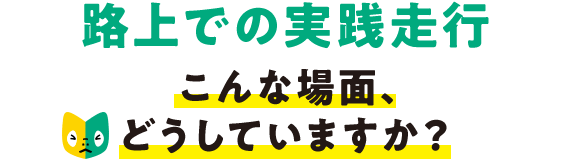 路上での実践走行 こんな場面、どうしていますか?
