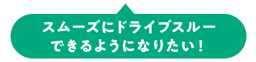 スムーズにドライブスルー できるようになりたい！