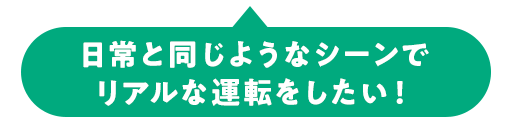 日常と同じようなシーンで リアルな運転をしたい！